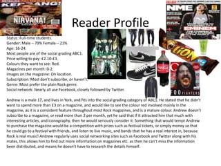 Reader Profile
Status: Full-time students.
Gender: Male – 79% Female – 21%
Age: 16-24.
Most people are of the social grading ABC1.
Price willing to pay: £2.10-£3.
Colours they want to see: Red.
Magazines per month: 0-2.
Images on the magazine: On location.
Subscription: Most don’t subscribe, or haven’t.
Genre: Most prefer the plain Rock genre.
Social network: Nearly all use Facebook, closely followed by Twitter.
Andrew is a male 17, and lives in York, and fits into the social grading category of ABC1. He stated that he didn’t
want to spend more than £3 on a magazine, and would like to see the colour red involved mainly in the
magazine, as it is a consistent feature throughout most Rock magazines, and is a mature colour. Andrew doesn’t
subscribe to a magazine, or read more than 2 per month, yet he said that if it attracted him that much with
interesting articles, and iconography, then he would seriously consider it. Something that would tempt Andrew
to purchase the magazine would be a competition with prizes such as festival tickets, or simply money so that
he could go to a festival with friends, and listen to live music, and bands that he has a real interest in, because
Rock is real music! Andrew regularly uses social networking sites such as Facebook and Twitter along with his
mates, this allows him to find out more information on magazines etc. as then he can’t miss the information
been distributed, and means he doesn’t have to research the details himself.

 