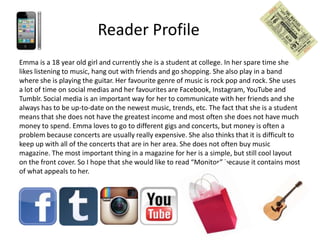 Reader Profile
Emma is a 18 year old girl and currently she is a student at college. In her spare time she
likes listening to music, hang out with friends and go shopping. She also play in a band
where she is playing the guitar. Her favourite genre of music is rock pop and rock. She uses
a lot of time on social medias and her favourites are Facebook, Instagram, YouTube and
Tumblr. Social media is an important way for her to communicate with her friends and she
always has to be up-to-date on the newest music, trends, etc. The fact that she is a student
means that she does not have the greatest income and most often she does not have much
money to spend. Emma loves to go to different gigs and concerts, but money is often a
problem because concerts are usually really expensive. She also thinks that it is difficult to
keep up with all of the concerts that are in her area. She does not often buy music
magazine. The most important thing in a magazine for her is a simple, but still cool layout
on the front cover. So I hope that she would like to read “Monitor” because it contains most
of what appeals to her.

 