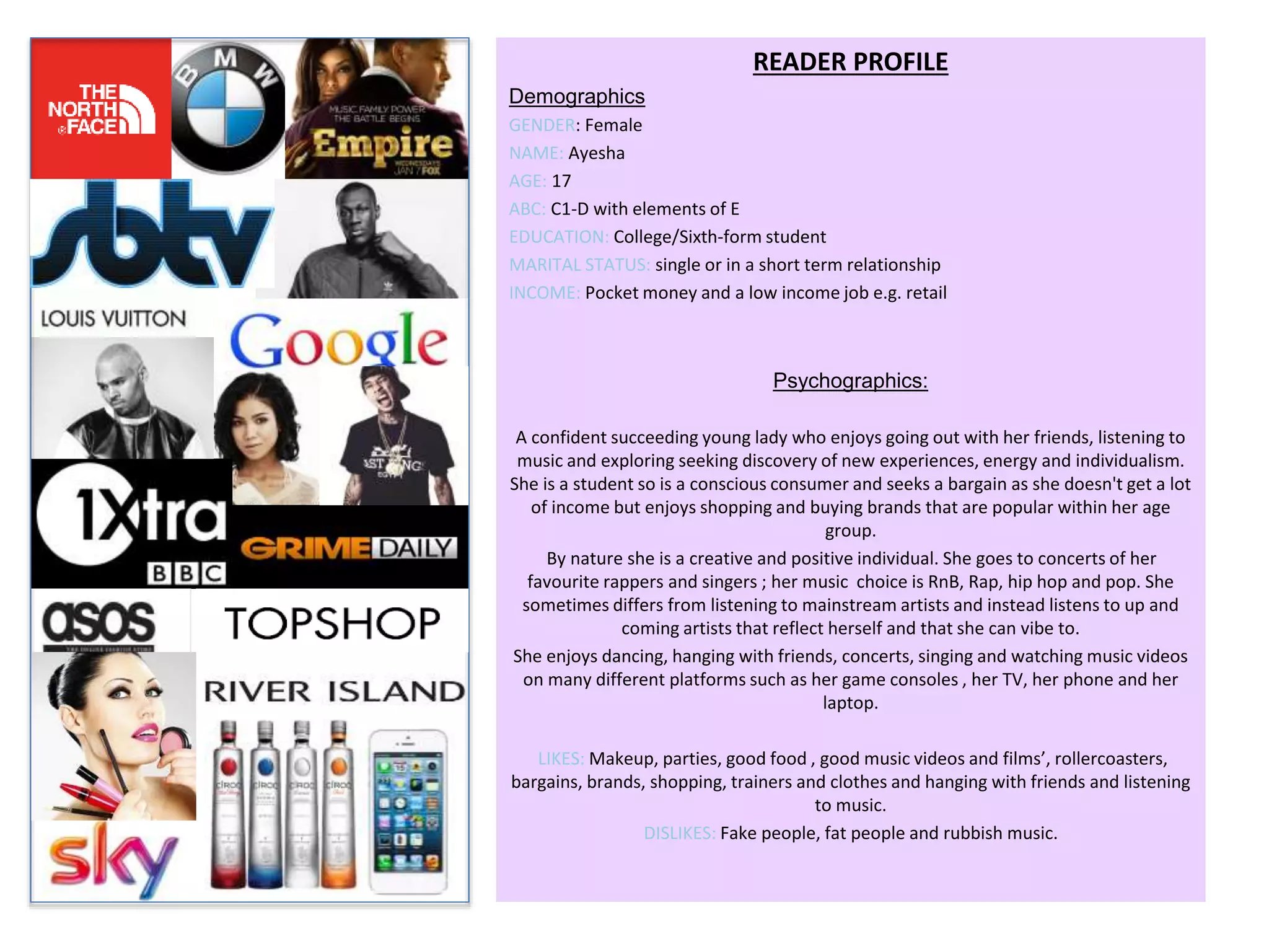 READER PROFILE
Demographics
GENDER: Female
NAME: Ayesha
AGE: 17
ABC: C1-D with elements of E
EDUCATION: College/Sixth-form student
MARITAL STATUS: single or in a short term relationship
INCOME: Pocket money and a low income job e.g. retail
Psychographics:
A confident succeeding young lady who enjoys going out with her friends, listening to
music and exploring seeking discovery of new experiences, energy and individualism.
She is a student so is a conscious consumer and seeks a bargain as she doesn't get a lot
of income but enjoys shopping and buying brands that are popular within her age
group.
By nature she is a creative and positive individual. She goes to concerts of her
favourite rappers and singers ; her music choice is RnB, Rap, hip hop and pop. She
sometimes differs from listening to mainstream artists and instead listens to up and
coming artists that reflect herself and that she can vibe to.
She enjoys dancing, hanging with friends, concerts, singing and watching music videos
on many different platforms such as her game consoles , her TV, her phone and her
laptop.
LIKES: Makeup, parties, good food , good music videos and films’, rollercoasters,
bargains, brands, shopping, trainers and clothes and hanging with friends and listening
to music.
DISLIKES: Fake people, fat people and rubbish music.