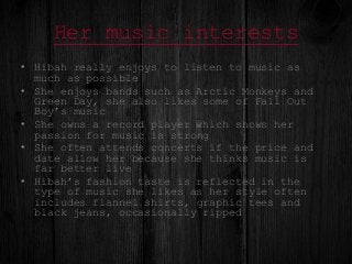 Her music interests
• Hibah really enjoys to listen to music as
much as possible
• She enjoys bands such as Arctic Monkeys...