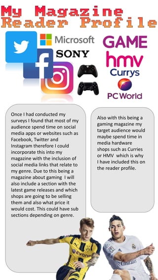 Once I had conducted my
surveys I found that most of my
audience spend time on social
media apps or websites such as
Facebook, Twitter and
Instagram therefore I could
incorporate this into my
magazine with the inclusion of
social media links that relate to
my genre. Due to this being a
magazine about gaming I will
also include a section with the
latest game releases and which
shops are going to be selling
them and also what price it
would cost. This could have sub
sections depending on genre.
Also with this being a
gaming magazine my
target audience would
maybe spend time in
media hardware
shops such as Curries
or HMV which is why
I have included this on
the reader profile.
 