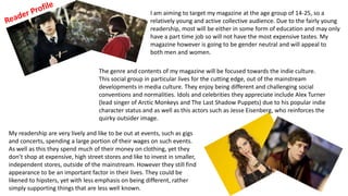 I am aiming to target my magazine at the age group of 14-25, so a
relatively young and active collective audience. Due to the fairly young
readership, most will be either in some form of education and may only
have a part time job so will not have the most expensive tastes. My
magazine however is going to be gender neutral and will appeal to
both men and women.
The genre and contents of my magazine will be focused towards the indie culture.
This social group in particular lives for the cutting edge, out of the mainstream
developments in media culture. They enjoy being different and challenging social
conventions and normalities. Idols and celebrities they appreciate include Alex Turner
(lead singer of Arctic Monkeys and The Last Shadow Puppets) due to his popular indie
character status and as well as this actors such as Jesse Eisenberg, who reinforces the
quirky outsider image.
My readership are very lively and like to be out at events, such as gigs
and concerts, spending a large portion of their wages on such events.
As well as this they spend much of their money on clothing, yet they
don’t shop at expensive, high street stores and like to invest in smaller,
independent stores, outside of the mainstream. However they still find
appearance to be an important factor in their lives. They could be
likened to hipsters, yet with less emphasis on being different, rather
simply supporting things that are less well known.
 