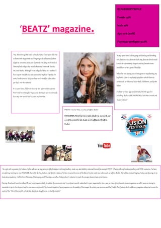 ‘BEATZ’ magazine.
“Hey BEATS mag! Mynameis Amelia Hicks, I’m 18 years old, Ilive
at homewith myparents andI’mgoing to do a business fashion
degreeat university next year. CurrentlyI’m doing my Alevels at
Demontford college; they includeBusiness, Fashion& Textiles,
Art, and Maths. Although I’matcollegefull time, ona weekend I
havea part-timeJobas a sales assistantatmylocal Topshop. At
work, Imakearound £6.50an hour andIwork for 12 hrs (6hrs
per day) over theweekend.
In 10years’ time, I’d loveto havemy own apartment inuptown
NewYork, beworking for Vogueand starting to savetoeventually
havemy own record label 10years onfromthen.”
“In my sparetime, Iadoregoing outdancing anddrinking
with friends at our favouriteclubs. My favouritedrink would
haveto bea strawberry daiquiri andmyfavouritemove
would haveto bea goodol’hair flip.
When I’m not posting pics toInstagramor snapchatting my
boyfriend; IJam to mySpotify playlistin whichIlisten to
artists such as Rihanna, Taylor Swift,EdSheeran, and Justin
Bieber.
I’vebeen to many gigs andfestivals from theageof16
including Radio 1’sBIG WEEKEND, a LittleMix concert and
Fusion festival.”
“As a girl with a passion for Fashion,Ioften will saveup my moneytoafford designer clothing, Jewellery, make-up, andcelebrity endorsed brands for exampleFENTY X Puma clothing,Pandora Jewellery and KYLIE cosmetics. I’vebeen
considering starting my ownYOUTUBE channel to do fun,fashion, and lifestylevideos as I’vebeen inspired bysomeofthelikes of myfavouriteyou-tubers such as Saffron Barker. My hobbies includeSinging, Acting and dancing at my
local danceacademy. Iwill bethere Mondays, Wednesdays, and Thursdays as well as Fridays whereI volunteer toteach theyounger dancers basicstreet dance.
During, Break and LunchatcollegeI’ll read your magazinedaily for a total of 20minsper day. I’veonlyjust recently subscribed to your magazinefor £30a year as it oneofmyfavouritemusicmagazines as well it saves mehaving to
remember to go to theshopsto buy thenewissueeverymonth. Myfavouriteaspects of your magazine are thequality oftheimages, theartists you interviewandthe‘Code& Play’featurewhichunlikeany magazineallows meto scanthe
codes of the‘Hits ofthemonth’ so that they download straightonto mySpotifyplaylist.”
PHOTO: Amelia Hicks; courtesy ofSaffron Barker.
DISCLAIMER:All texthas beencreated solelyfor my coursework, and
outofthis context thetext should never beaffiliatedwithSaffron
Barker.
READERSHIPPROFILE
Female: 79%
Male:22%
Age: 12-18 (100%)
Popmusic worshipers: 90.6%
 