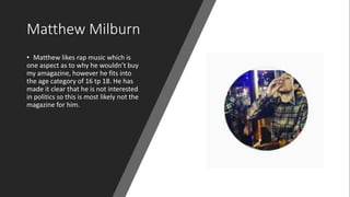 Matthew Milburn
• Matthew likes rap music which is
one aspect as to why he wouldn’t buy
my amagazine, however he fits into
the age category of 16 tp 18. He has
made it clear that he is not interested
in politics so this is most likely not the
magazine for him.
 