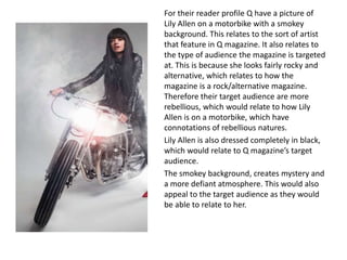 For their reader profile Q have a picture of
Lily Allen on a motorbike with a smokey
background. This relates to the sort of artist
that feature in Q magazine. It also relates to
the type of audience the magazine is targeted
at. This is because she looks fairly rocky and
alternative, which relates to how the
magazine is a rock/alternative magazine.
Therefore their target audience are more
rebellious, which would relate to how Lily
Allen is on a motorbike, which have
connotations of rebellious natures.
Lily Allen is also dressed completely in black,
which would relate to Q magazine’s target
audience.
The smokey background, creates mystery and
a more defiant atmosphere. This would also
appeal to the target audience as they would
be able to relate to her.
 