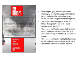 • Referring to “gigs, festivals and those
electrifying moments”, suggests that their
target audience like more alternative
music, which is the genre of the magazine.
• The reader profile suggests that their
target demographic are of the socio-
economics A, B and C1
• The reader profile also suggests that their
target audience are technologically able,
and use a variety of technology to listen to
music.
• The reader profile also highlights how most
of the audience are employed and have a
reasonable amount of disable income
 
