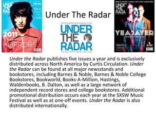 Under The Radar
Under the Radar publishes five issues a year and is exclusively
distributed across North America by Curtis Circulation. Under
the Radar can be found at all major newsstands and
bookstores, including Barnes & Noble, Barnes & Noble College
Bookstores, Bookworld, Books-A-Million, Hastings,
Waldenbooks, B. Dalton, as well as a large network of
independent record stores and college bookstores. Additional
promotional distribution occurs each year at the SXSW Music
Festival as well as at one-off events. Under the Radar is also
distributed internationally.
 