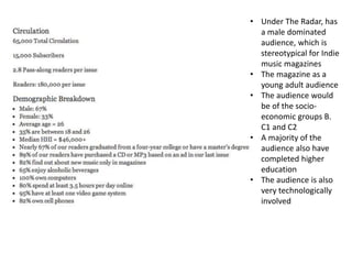 • Under The Radar, has
a male dominated
audience, which is
stereotypical for Indie
music magazines
• The magazine as a
young adult audience
• The audience would
be of the socio-
economic groups B.
C1 and C2
• A majority of the
audience also have
completed higher
education
• The audience is also
very technologically
involved
 