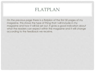 FLATPLAN
On the previous page there is a flatplan of the first 50 pages of my
magazine. This shows the type of thing that I will include in my
magazine and how it will be set out. It gives a good indication about
what the readers can expect within the magazine and it will change
according to the feedback we receive.
 