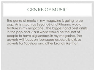 GENRE OF MUSIC
The genre of music in my magazine is going to be
pop. Artists such as Beyoncé and Rihanna would
feature in my magazine . The biggest and best artists
in the pop and R’N’B world would be the sort of
people to have big spreads in my magazine. The
adverts will focus on teenagers especially girls so
adverts for Topshop and other brands like that.
 