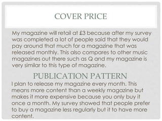 COVER PRICE
My magazine will retail at £3 because after my survey
was completed a lot of people said that they would
pay around that much for a magazine that was
released monthly. This also compares to other music
magazines out there such as Q and my magazine is
very similar to this type of magazine.
PUBLICATION PATTERN
I plan to release my magazine every month. This
means more content than a weekly magazine but
makes it more expensive because you only buy it
once a month. My survey showed that people prefer
to buy a magazine less regularly but it to have more
content.
 