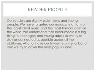 READER PROFILE
Our readers are slightly older teens and young
people. We have targeted our magazine at fans of
the latest chart music and the most famous artists in
the world. We understand that social media is a big
thing for teenagers and young adults so we try to
stay as connected as possible across all the
platforms. All of us have our favourite singer or band
and we try to cover the most popular ones.
 