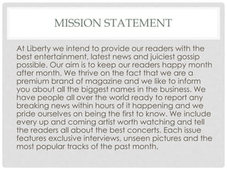 MISSION STATEMENT
At Liberty we intend to provide our readers with the
best entertainment, latest news and juiciest gossip
possible. Our aim is to keep our readers happy month
after month. We thrive on the fact that we are a
premium brand of magazine and we like to inform
you about all the biggest names in the business. We
have people all over the world ready to report any
breaking news within hours of it happening and we
pride ourselves on being the first to know. We include
every up and coming artist worth watching and tell
the readers all about the best concerts. Each issue
features exclusive interviews, unseen pictures and the
most popular tracks of the past month.
 