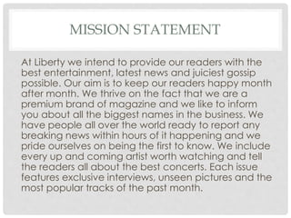 MISSION STATEMENT
At Liberty we intend to provide our readers with the
best entertainment, latest news and juiciest gossip
possible. Our aim is to keep our readers happy month
after month. We thrive on the fact that we are a
premium brand of magazine and we like to inform
you about all the biggest names in the business. We
have people all over the world ready to report any
breaking news within hours of it happening and we
pride ourselves on being the first to know. We include
every up and coming artist worth watching and tell
the readers all about the best concerts. Each issue
features exclusive interviews, unseen pictures and the
most popular tracks of the past month.
 