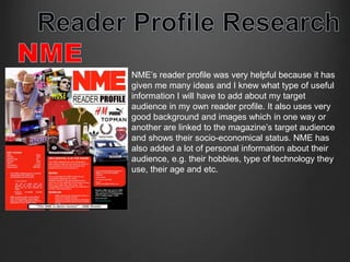 NME’s reader profile was very helpful because it has 
given me many ideas and I knew what type of useful 
information I will have to add about my target 
audience in my own reader profile. It also uses very 
good background and images which in one way or 
another are linked to the magazine’s target audience 
and shows their socio-economical status. NME has 
also added a lot of personal information about their 
audience, e.g. their hobbies, type of technology they 
use, their age and etc. 
 