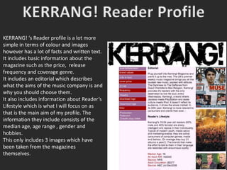 KERRANG! ‘s Reader profile is a lot more
simple in terms of colour and images
however has a lot of facts and written text.
It includes basic information about the
magazine such as the price, release
frequency and coverage genre.
It includes an editorial which describes
what the aims of the music company is and
why you should choose them.
It also includes information about Reader’s
Lifestyle which is what I will focus on as
that is the main aim of my profile. The
information they include consists of the
median age, age range , gender and
hobbies.
This only includes 3 images which have
been taken from the magazines
themselves.
 