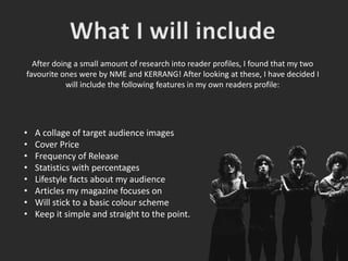 After doing a small amount of research into reader profiles, I found that my two
favourite ones were by NME and KERRANG! After looking at these, I have decided I
will include the following features in my own readers profile:
• A collage of target audience images
• Cover Price
• Frequency of Release
• Statistics with percentages
• Lifestyle facts about my audience
• Articles my magazine focuses on
• Will stick to a basic colour scheme
• Keep it simple and straight to the point.
 