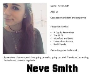 Name: Neve Smith
Age: 17
Occupation: Student and employed
Favourite 5 artists:
• A Day To Remember
• The 1975
• Mumford and Sons
• Lower than Atlantis
• Real Friends
Favourite genre: Indie rock
Spare time: Likes to spend time going on walks, going out with friends and attending
festivals and concerts regularly.
 