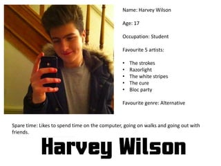 Name: Harvey Wilson
Age: 17
Occupation: Student
Favourite 5 artists:
• The strokes
• Razorlight
• The white stripes
• The cure
• Bloc party
Favourite genre: Alternative
Spare time: Likes to spend time on the computer, going on walks and going out with
friends.
 