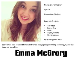 Name: Emma McGrory
Age: 16
Occupation: Student
Favoruite 5 artists:
• Tom Odell
• George Ezra
• Peace
• Mayday Parade
• Ella Henderson
Favourite genre: Indie
Spare time: Likes to spend time with friends, enjoys going swimming and the gym, and likes
to go out for coffee.
 