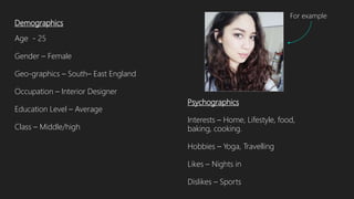 Demographics
Age - 25
Gender – Female
Geo-graphics – South– East England
Occupation – Interior Designer
Education Level – Average
Class – Middle/high
Psychographics
Interests – Home, Lifestyle, food,
baking, cooking.
Hobbies – Yoga, Travelling
Likes – Nights in
Dislikes – Sports
For example
 