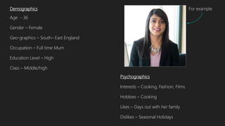 Demographics
Age - 36
Gender – Female
Geo-graphics – South– East England
Occupation – Full time Mum
Education Level – High
Class – Middle/high
Psychographics
Interests – Cooking, Fashion, Films
Hobbies – Cooking
Likes – Days out with her family
Dislikes – Seasonal Holidays
For example
 