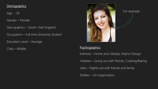 Psychographics
Interests – Home and Lifestyle, Interior Design
Hobbies – Going out with friends, Cooking/Baking
Likes – Nights out with friends and family
Dislikes – Un-organisation
Demographics
Age - 20
Gender – Female
Geo-graphics – South– East England
Occupation – Full time University Student
Education Level – Average
Class – Middle
For example
 