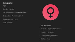 Demographics
Age - 24
Gender – Female
Geo-graphics – South– East England
Occupation – Marketing Director
Education Level – High
Class – Middle
Psychographics
Interests – Organisation, Home
Hobbies – Designing
Likes – Creating new ideas
Dislikes – Mess
 
