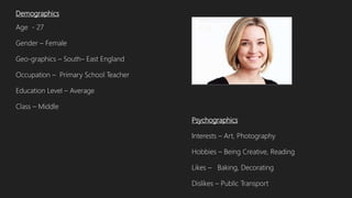 Demographics
Age - 27
Gender – Female
Geo-graphics – South– East England
Occupation – Primary School Teacher
Education Level – Average
Class – Middle
Psychographics
Interests – Art, Photography
Hobbies – Being Creative, Reading
Likes – Baking, Decorating
Dislikes – Public Transport
 
