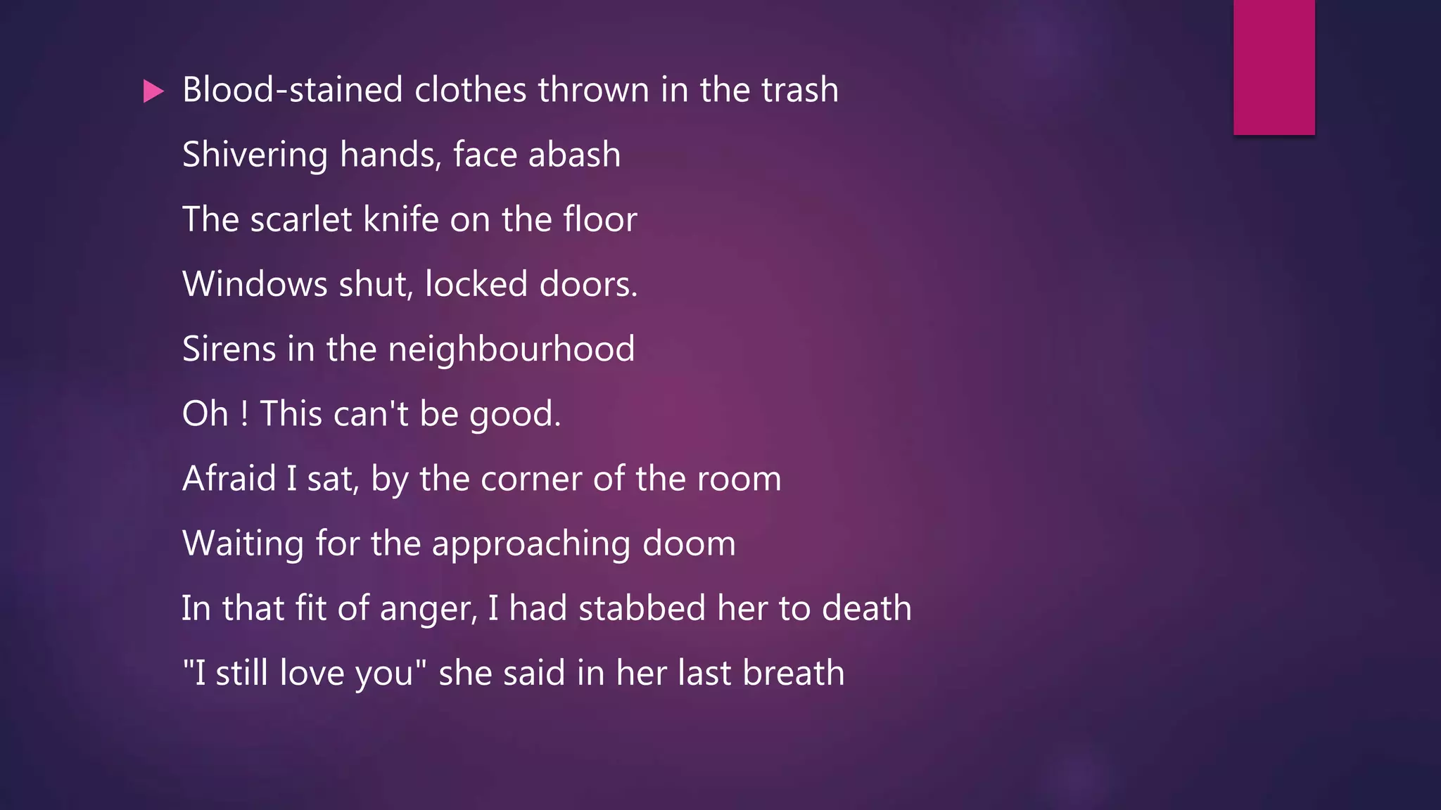  Blood-stained clothes thrown in the trash
Shivering hands, face abash
The scarlet knife on the floor
Windows shut, locked doors.
Sirens in the neighbourhood
Oh ! This can't be good.
Afraid I sat, by the corner of the room
Waiting for the approaching doom
In that fit of anger, I had stabbed her to death
"I still love you" she said in her last breath
 