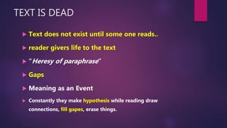 TEXT IS DEAD
 Text does not exist until some one reads..
 reader givers life to the text
 “Heresy of paraphrase”
 Gaps
 Meaning as an Event
 Constantly they make hypothesis while reading draw
connections, fill gapes, erase things.
 