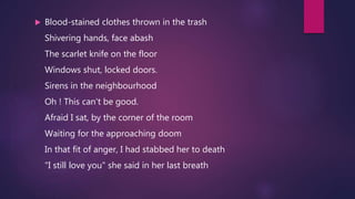  Blood-stained clothes thrown in the trash
Shivering hands, face abash
The scarlet knife on the floor
Windows shut, locked doors.
Sirens in the neighbourhood
Oh ! This can't be good.
Afraid I sat, by the corner of the room
Waiting for the approaching doom
In that fit of anger, I had stabbed her to death
"I still love you" she said in her last breath
 