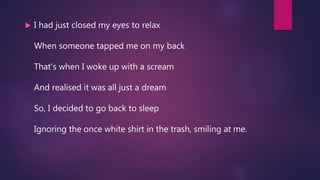  I had just closed my eyes to relax
When someone tapped me on my back
That's when I woke up with a scream
And realised it was all just a dream
So, I decided to go back to sleep
Ignoring the once white shirt in the trash, smiling at me.
 