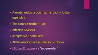  A reader makes a poem as he reads – louise
rosenblatt
 Text controls reader – Iser
 Affective Stylistics
 Interpretive Community
 All the readings are misreading – Bloom
 Michael Riffaterre - a "superreader"
 