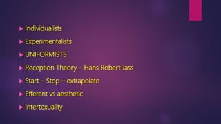  Individualists
 Experimentalists
 UNIFORMISTS
 Reception Theory – Hans Robert Jass
 Start – Stop – extrapolate
 Efferent vs aesthetic
 Intertexuality
 