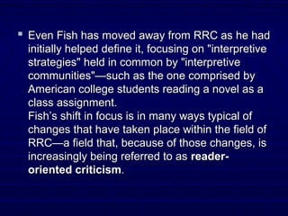  Even Fish has moved away from RRC as he hadEven Fish has moved away from RRC as he had
initially helped define it, focusing on "interpretiveinitially helped define it, focusing on "interpretive
strategies" held in common by "interpretivestrategies" held in common by "interpretive
communities"—such as the one comprised bycommunities"—such as the one comprised by
American college students reading a novel as aAmerican college students reading a novel as a
class assignment.class assignment.
Fish’s shift in focus is in many ways typical ofFish’s shift in focus is in many ways typical of
changes that have taken place within the field ofchanges that have taken place within the field of
RRC—a field that, because of those changes, isRRC—a field that, because of those changes, is
increasingly being referred to asincreasingly being referred to as reader-reader-
oriented criticismoriented criticism..
 