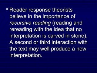  Reader response theoristsReader response theorists
believe in the importance ofbelieve in the importance of
recursive readingrecursive reading (reading and(reading and
rereading with the idea that norereading with the idea that no
interpretation is carved in stone).interpretation is carved in stone).
A second or third interaction withA second or third interaction with
the text may well produce a newthe text may well produce a new
interpretation.interpretation.
 