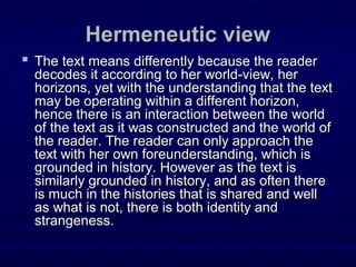 Hermeneutic viewHermeneutic view
 The text means differently because the readerThe text means differently because the reader
decodes it according to her world-view, herdecodes it according to her world-view, her
horizons, yet with the understanding that the texthorizons, yet with the understanding that the text
may be operating within a different horizon,may be operating within a different horizon,
hence there is an interaction between the worldhence there is an interaction between the world
of the text as it was constructed and the world ofof the text as it was constructed and the world of
the reader. The reader can only approach thethe reader. The reader can only approach the
text with her own foreunderstanding, which istext with her own foreunderstanding, which is
grounded in history. However as the text isgrounded in history. However as the text is
similarly grounded in history, and as often theresimilarly grounded in history, and as often there
is much in the histories that is shared and wellis much in the histories that is shared and well
as what is not, there is both identity andas what is not, there is both identity and
strangeness.strangeness.
 