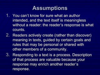 AssumptionsAssumptions
1.1. You canYou can’t know for sure what an author’t know for sure what an author
intended, and the text itself is meaninglessintended, and the text itself is meaningless
without a reader: the reader’s response is whatwithout a reader: the reader’s response is what
counts.counts.
2.2. Readers actively create (rather than discover)Readers actively create (rather than discover)
meaning in texts, guided by certain goals andmeaning in texts, guided by certain goals and
rules that may be personal or shared withrules that may be personal or shared with
other members of a community.other members of a community.
3.3. Responding to a text is a process. DescriptionResponding to a text is a process. Description
of that process are valuable because yourof that process are valuable because your
response may enrich another readerresponse may enrich another reader’s’s
response.response.
 
