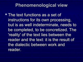 Phenomenological viewPhenomenological view
 The text functions as a set ofThe text functions as a set of
instructions for its own processing,instructions for its own processing,
but is as well indeterminate, needs tobut is as well indeterminate, needs to
be completed, to be concretized. Thebe completed, to be concretized. The
'reality' of the text lies between the'reality' of the text lies between the
reader and the text: it is the result ofreader and the text: it is the result of
the dialectic between work andthe dialectic between work and
reader.reader.
 