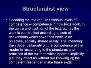 Structuralist viewStructuralist view
 Decoding the text requires various levels ofDecoding the text requires various levels of
competence -- competence in how texts work, incompetence -- competence in how texts work, in
the genre and tradition of the text, etc, as thethe genre and tradition of the text, etc, as the
work is constructed according to sets ofwork is constructed according to sets of
conventions which have their basis in anconventions which have their basis in an
objective, socially shared reality. The 'meaning'objective, socially shared reality. The 'meaning'
then depends largely on the competence of thethen depends largely on the competence of the
reader in responding to the structures andreader in responding to the structures and
practices of the text and which operate implicitlypractices of the text and which operate implicitly
(i.e. they affect us without our knowing it); the(i.e. they affect us without our knowing it); the
competent reader can make these explicit.competent reader can make these explicit.
 