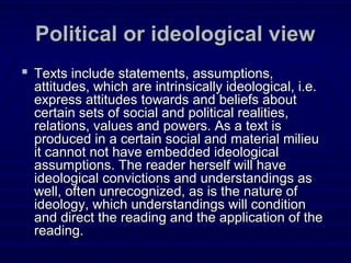 Political or ideological viewPolitical or ideological view
 Texts include statements, assumptions,Texts include statements, assumptions,
attitudes, which are intrinsically ideological, i.e.attitudes, which are intrinsically ideological, i.e.
express attitudes towards and beliefs aboutexpress attitudes towards and beliefs about
certain sets of social and political realities,certain sets of social and political realities,
relations, values and powers. As a text isrelations, values and powers. As a text is
produced in a certain social and material milieuproduced in a certain social and material milieu
it cannot not have embedded ideologicalit cannot not have embedded ideological
assumptions. The reader herself will haveassumptions. The reader herself will have
ideological convictions and understandings asideological convictions and understandings as
well, often unrecognized, as is the nature ofwell, often unrecognized, as is the nature of
ideology, which understandings will conditionideology, which understandings will condition
and direct the reading and the application of theand direct the reading and the application of the
reading.reading.
 