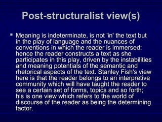 Post-structuralist view(s)Post-structuralist view(s)
 Meaning is indeterminate, is not 'in' the text butMeaning is indeterminate, is not 'in' the text but
in the play of language and the nuances ofin the play of language and the nuances of
conventions in which the reader is immersed:conventions in which the reader is immersed:
hence the reader constructs a text as shehence the reader constructs a text as she
participates in this play, driven by the instabilitiesparticipates in this play, driven by the instabilities
and meaning potentials of the semantic andand meaning potentials of the semantic and
rhetorical aspects of the text. Stanley Fish's viewrhetorical aspects of the text. Stanley Fish's view
here is that the reader belongs to an interpretivehere is that the reader belongs to an interpretive
community which will have taught the reader tocommunity which will have taught the reader to
see a certain set of forms, topics and so forth;see a certain set of forms, topics and so forth;
his is one view which refers to the world ofhis is one view which refers to the world of
discourse of the reader as being the determiningdiscourse of the reader as being the determining
factor.factor.
 