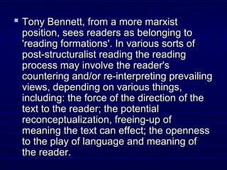  Tony Bennett, from a more marxistTony Bennett, from a more marxist
position, sees readers as belonging toposition, sees readers as belonging to
'reading formations'. In various sorts of'reading formations'. In various sorts of
post-structuralist reading the readingpost-structuralist reading the reading
process may involve the reader'sprocess may involve the reader's
countering and/or re-interpreting prevailingcountering and/or re-interpreting prevailing
views, depending on various things,views, depending on various things,
including: the force of the direction of theincluding: the force of the direction of the
text to the reader; the potentialtext to the reader; the potential
reconceptualization, freeing-up ofreconceptualization, freeing-up of
meaning the text can effect; the opennessmeaning the text can effect; the openness
to the play of language and meaning ofto the play of language and meaning of
the reader.the reader.
 