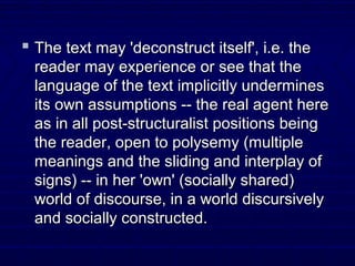  The text may 'deconstruct itself', i.e. theThe text may 'deconstruct itself', i.e. the
reader may experience or see that thereader may experience or see that the
language of the text implicitly undermineslanguage of the text implicitly undermines
its own assumptions -- the real agent hereits own assumptions -- the real agent here
as in all post-structuralist positions beingas in all post-structuralist positions being
the reader, open to polysemy (multiplethe reader, open to polysemy (multiple
meanings and the sliding and interplay ofmeanings and the sliding and interplay of
signs) -- in her 'own' (socially shared)signs) -- in her 'own' (socially shared)
world of discourse, in a world discursivelyworld of discourse, in a world discursively
and socially constructed.and socially constructed.
 
