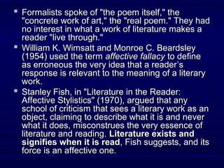 Formalists spoke of "the poem itself," theFormalists spoke of "the poem itself," the
"concrete work of art," the "real poem." They had"concrete work of art," the "real poem." They had
no interest in what a work of literature makes ano interest in what a work of literature makes a
reader "live through."reader "live through."
 William K. Wimsatt and Monroe C. BeardsleyWilliam K. Wimsatt and Monroe C. Beardsley
(1954) used the term(1954) used the term affective fallacyaffective fallacy to defineto define
as erroneous the very idea that a readeras erroneous the very idea that a reader’s’s
response is relevant to the meaning of a literaryresponse is relevant to the meaning of a literary
work.work.
 Stanley Fish, in "Literature in the Reader:Stanley Fish, in "Literature in the Reader:
Affective Stylistics" (1970), argued that anyAffective Stylistics" (1970), argued that any
school of criticism that sees a literary work as anschool of criticism that sees a literary work as an
object, claiming to describe what it is and neverobject, claiming to describe what it is and never
what it does, misconstrues the very essence ofwhat it does, misconstrues the very essence of
literature and reading.literature and reading. Literature exists andLiterature exists and
signifies when it is readsignifies when it is read, Fish suggests, and its, Fish suggests, and its
force is an affective one.force is an affective one.
 