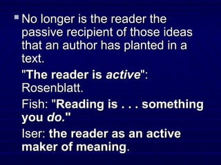  No longer is the reader theNo longer is the reader the
passive recipient of those ideaspassive recipient of those ideas
that an author has planted in athat an author has planted in a
text.text.
""The reader isThe reader is activeactive":":
Rosenblatt.Rosenblatt.
Fish: "Fish: "Reading is . . . somethingReading is . . . something
youyou do.do.""
Iser:Iser: the reader as an activethe reader as an active
maker of meaningmaker of meaning..
 