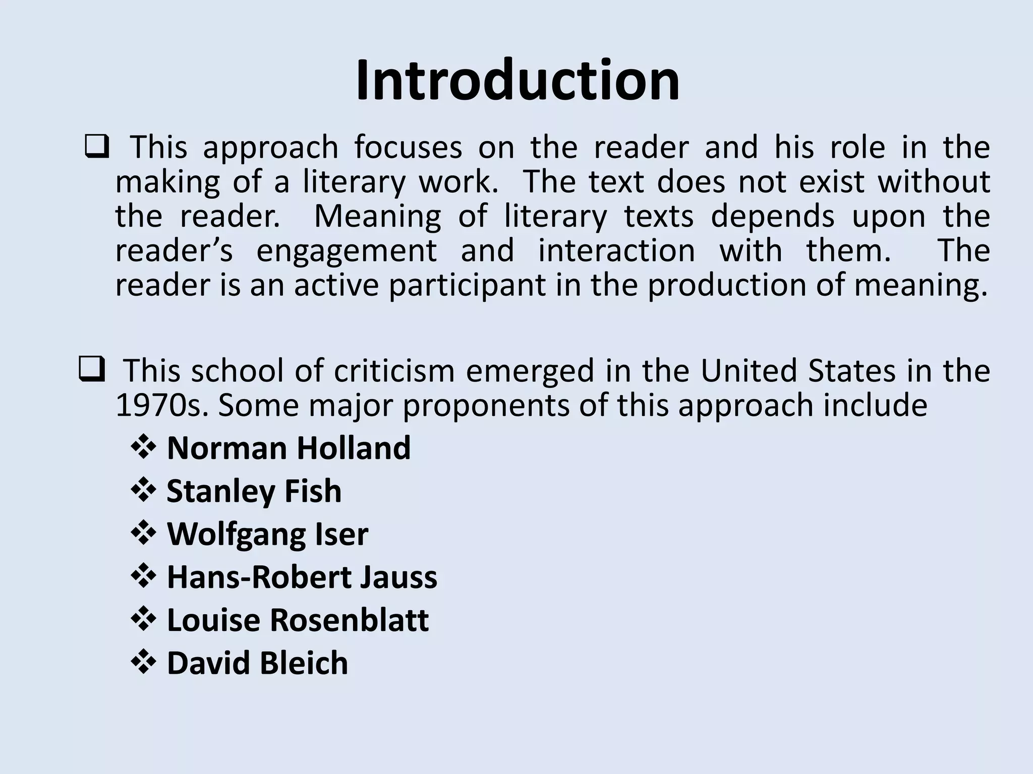 Introduction
 This approach focuses on the reader and his role in the
  making of a literary work. The text does not exist without
  the reader. Meaning of literary texts depends upon the
  reader’s engagement and interaction with them. The
  reader is an active participant in the production of meaning.

 This school of criticism emerged in the United States in the
 1970s. Some major proponents of this approach include
   Norman Holland
   Stanley Fish
   Wolfgang Iser
   Hans-Robert Jauss
   Louise Rosenblatt
   David Bleich
 