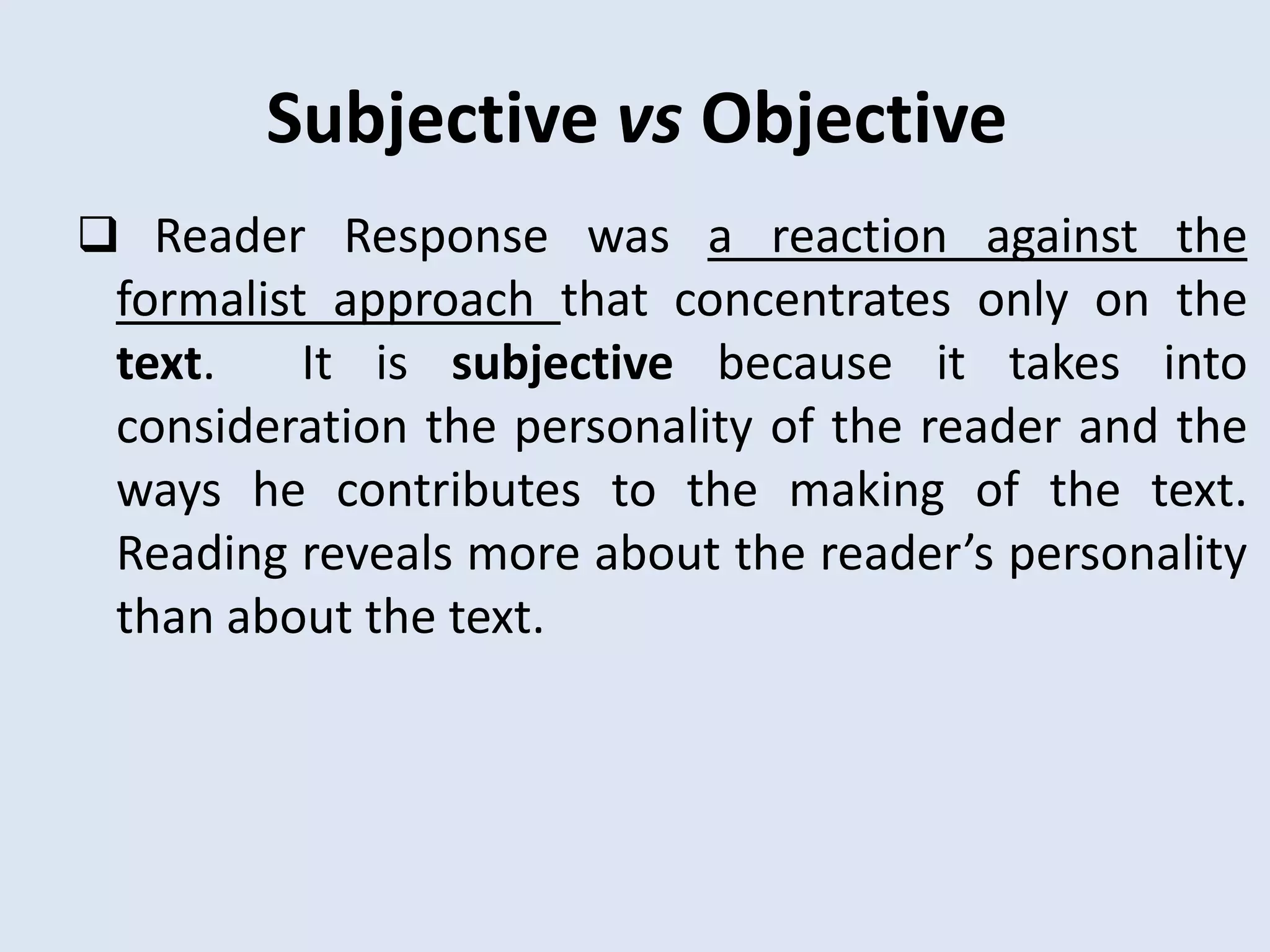 Subjective vs Objective
 Reader Response was a reaction against the
 formalist approach that concentrates only on the
 text.    It is subjective because it takes into
 consideration the personality of the reader and the
 ways he contributes to the making of the text.
 Reading reveals more about the reader’s personality
 than about the text.
 