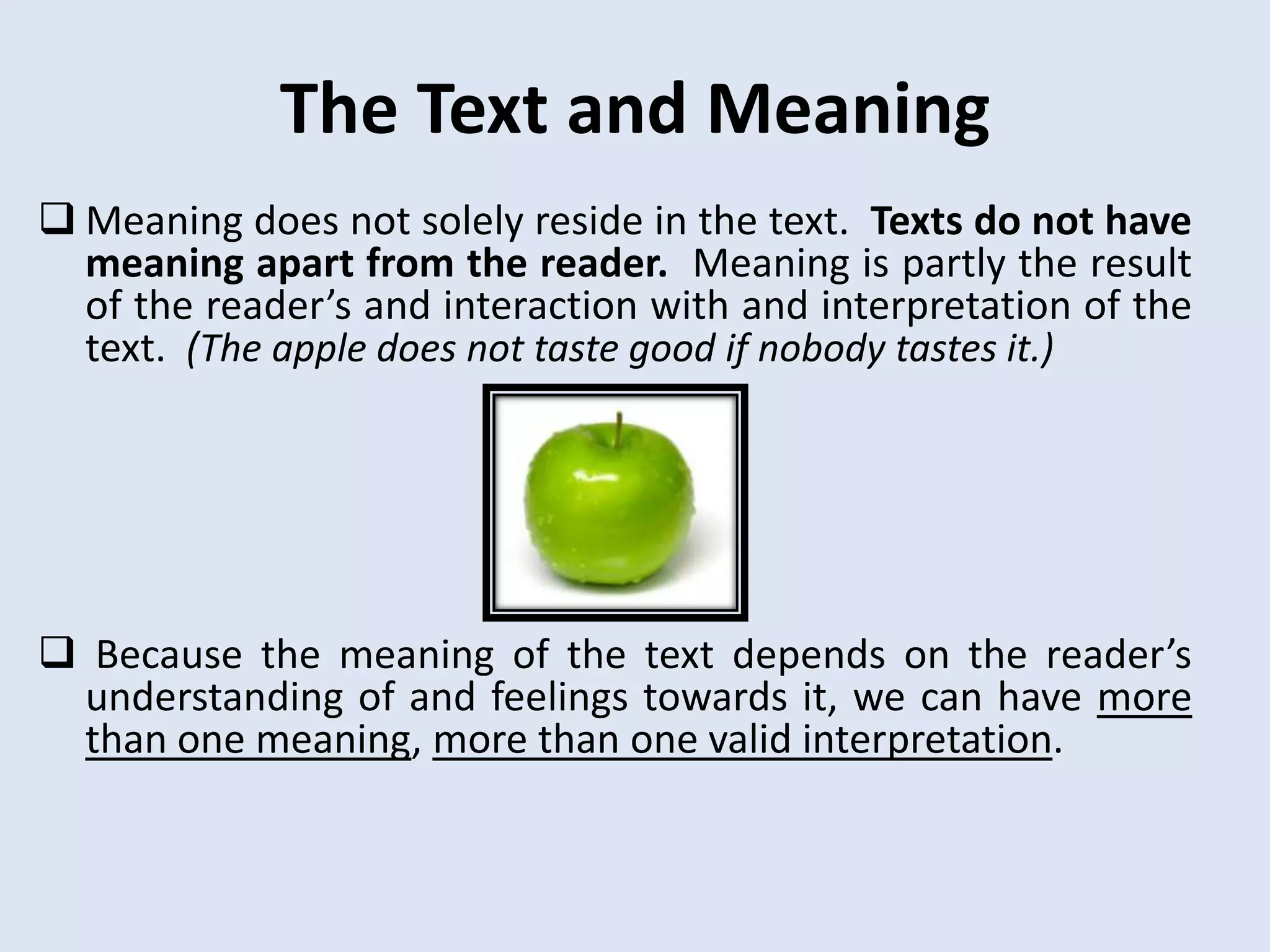 The Text and Meaning
 Meaning does not solely reside in the text. Texts do not have
  meaning apart from the reader. Meaning is partly the result
  of the reader’s and interaction with and interpretation of the
  text. (The apple does not taste good if nobody tastes it.)




 Because the meaning of the text depends on the reader’s
 understanding of and feelings towards it, we can have more
 than one meaning, more than one valid interpretation.
 